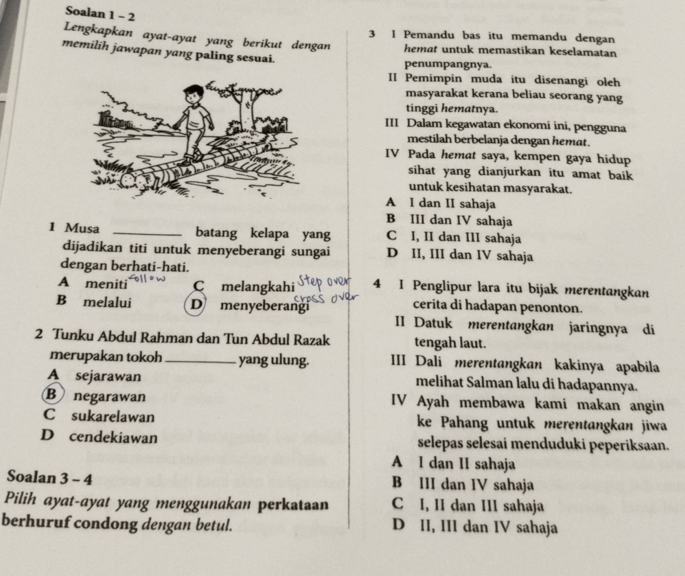 Soalan 1 - 2
3 I Pemandu bas itu memandu dengan
Lengkapkan ayat-ayat yang berikut dengan
hemat untuk memastikan keselamatan
memilih jawapan yang paling sesuai.
penumpangnya.
II Pemimpin muda itu disenangi oleh
masyarakat kerana beliau seorang yang
tinggi hematnya.
III Dalam kegawatan ekonomi ini, pengguna
mestilah berbelanja dengan hemat.
IV Pada hemat saya, kempen gaya hidup
sihat yang dianjurkan itu amat baik
untuk kesihatan masyarakat.
A I dan II sahaja
B III dan IV sahaja
1 Musa _batang kelapa yang C I, II dan III sahaja
dijadikan titi untuk menyeberangi sungai D II, III dan IV sahaja
dengan berhati-hati.
A meniti C melangkahi
4 I Penglipur lara itu bijak merentangkan
B melalui D menyeberangi
cerita di hadapan penonton.
II Datuk merentangkan jaringnya di
2 Tunku Abdul Rahman dan Tun Abdul Razak tengah laut.
merupakan tokoh_ yang ulung. III Dali merentangkan kakinya apabila
A sejarawan
melihat Salman lalu di hadapannya.
Bnegarawan IV Ayah membawa kami makan angin
C£sukarelawan ke Pahang untuk merentangkan jiwa
D cendekiawan selepas selesai menduduki peperiksaan.
A I dan II sahaja
Soalan 3 - 4
B III dan IV sahaja
Pilih ayat-ayat yang menggunakan perkataan C I, II dan III sahaja
berhuruf condong dengan betul. D II, III dan IV sahaja