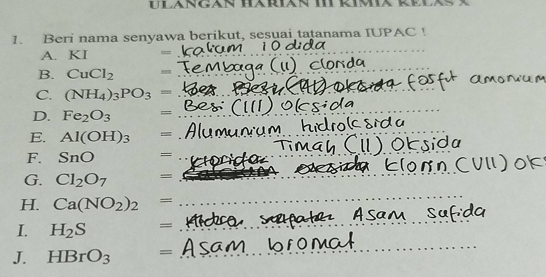 Ulängân HaRián III Kimia 
1. Beri nama senyawa berikut, sesuai tatanama IUPAC ! 
A. KI 
= 
_ 
B. CuCl_2
= 
_ 
C. (NH_4)_3PO_3= _ 
D. Fe_2O_3
= 
_ 
E. Al(OH)_3 =
_ 
_ 
F. SnO = _ 
_ 
_ 
G. Cl_2O_7
= 
H. Ca(NO_2)_2 =
_ 
_ 
_ 
I. H_2S
= 
J. HBrO_3
= ;