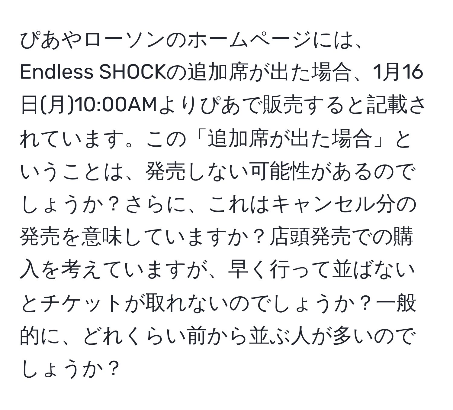 ぴあやローソンのホームページには、Endless SHOCKの追加席が出た場合、1月16日(月)10:00AMよりぴあで販売すると記載されています。この「追加席が出た場合」ということは、発売しない可能性があるのでしょうか？さらに、これはキャンセル分の発売を意味していますか？店頭発売での購入を考えていますが、早く行って並ばないとチケットが取れないのでしょうか？一般的に、どれくらい前から並ぶ人が多いのでしょうか？