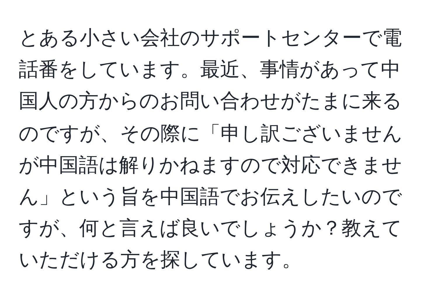 とある小さい会社のサポートセンターで電話番をしています。最近、事情があって中国人の方からのお問い合わせがたまに来るのですが、その際に「申し訳ございませんが中国語は解りかねますので対応できません」という旨を中国語でお伝えしたいのですが、何と言えば良いでしょうか？教えていただける方を探しています。