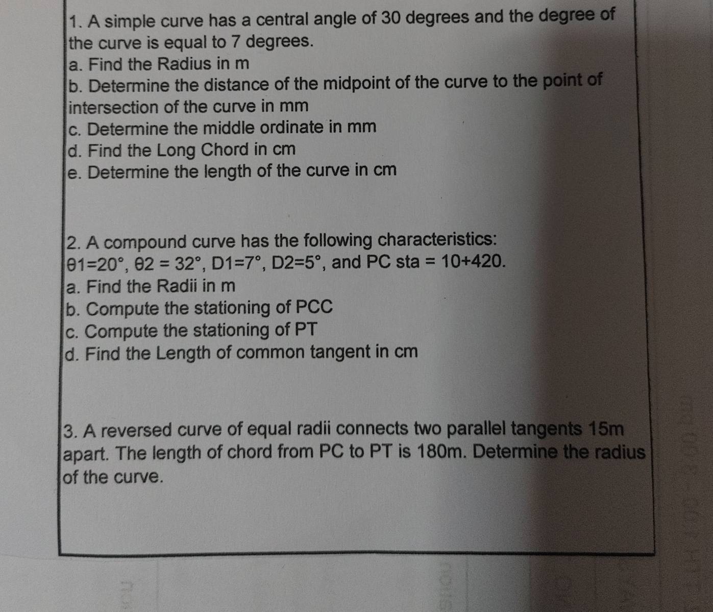 A simple curve has a central angle of 30 degrees and the degree of 
the curve is equal to 7 degrees. 
a. Find the Radius in m
b. Determine the distance of the midpoint of the curve to the point of 
intersection of the curve in mm
c. Determine the middle ordinate in mm
d. Find the Long Chord in cm
e. Determine the length of the curve in cm
2. A compound curve has the following characteristics:
θ 1=20°, θ 2=32°, D1=7°, D2=5° , and PC sta =10+420. 
a. Find the Radii in m
b. Compute the stationing of PCC
c. Compute the stationing of PT
d. Find the Length of common tangent in cm
3. A reversed curve of equal radii connects two parallel tangents 15m
apart. The length of chord from PC to PT is 180m. Determine the radius 
of the curve.