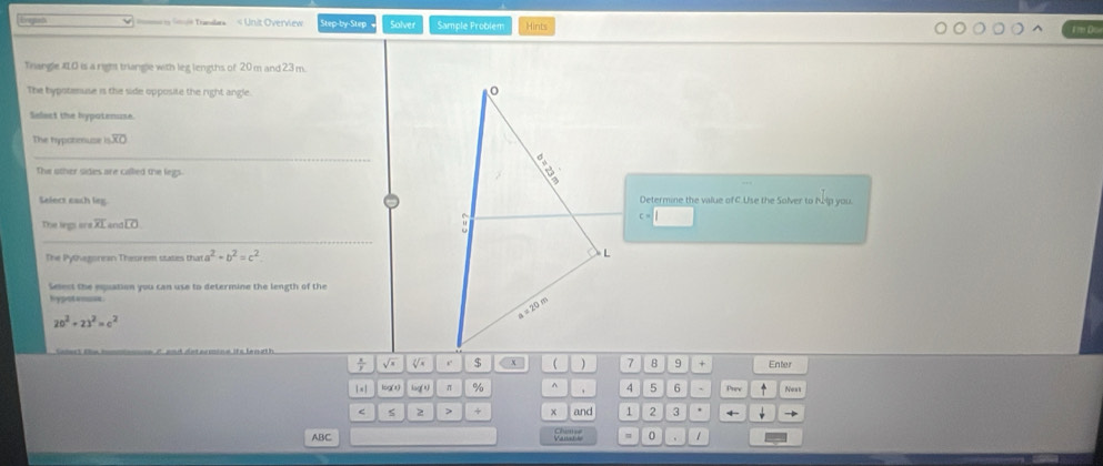 =3 = Translars « Unit Overview Step-by-Step Solver Sample Problem Hints 
Trangle XLO is a right triangle with leg lengths of 20 m and 23 m. 
The bypotenuse is the side opposite the right angle. 
Select the hypotenuse 
The hypotenuse 15overline XO
_ 
The other sides are called the legs. 
Select eash leg Determine the value of C.Use the Solver to hip you. 
The legs or overline XI andLO 
_ 
The Pytvegoresn Theorem states that a^2+b^2=c^2
Select the epuation you can use to determine the length of the 
hypot enoes
20^2+23^2=c^2
÷ √ r. x 1 8 9 + Enter 
| ×| log(t) laq(t) π % ^ 4 5 6 + Prev Ness 
6 2 > + * and 1 2 3
ABC 0 1