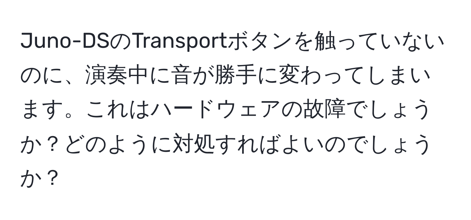 Juno-DSのTransportボタンを触っていないのに、演奏中に音が勝手に変わってしまいます。これはハードウェアの故障でしょうか？どのように対処すればよいのでしょうか？