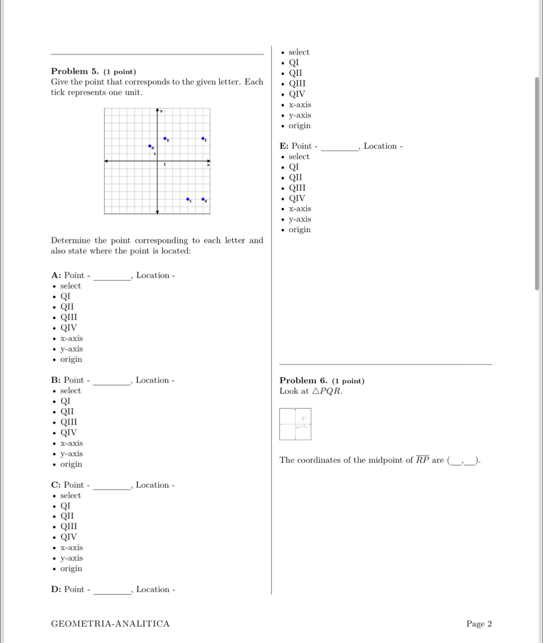 select
QI
Problem 5. (1 point)
QII
Give the point that corresponds to the given letter. Each QIII
tick represents one unit. QIV
x-axis
y-axis
origin
E: Point -_ , Location -
select
QI
QII
QIII
QIV
x-axis
y-axis
origin
Determine the point corresponding to each letter and
also state where the point is located:
A: Point - _, Location -
select
QI
QII
QIII
QIV
x-axis
y-axis
origin
_
B: Point - , Location - Problem 6. (1 point)
select Look at △ PQR.
QI
QII
QIII
QIV
x-axis
y-axis
origin The coordinates of the midpoint of overline RP are (_ _).
C: Point - _, Location -
select
QI
QII
QIII
QIV
x-axis
y-axis
origin
D: Point - _, Location -
GEOMETRIA-ANALITICA Page 2