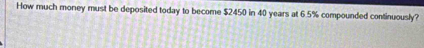 How much money must be deposited today to become $2450 in 40 years at 6.5% compounded continuously?