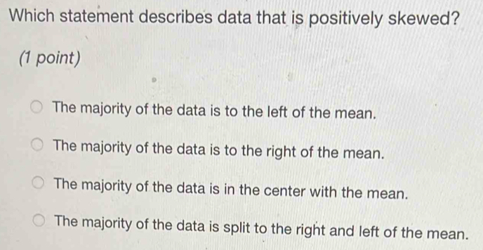 Which statement describes data that is positively skewed?
(1 point)
The majority of the data is to the left of the mean.
The majority of the data is to the right of the mean.
The majority of the data is in the center with the mean.
The majority of the data is split to the right and left of the mean.