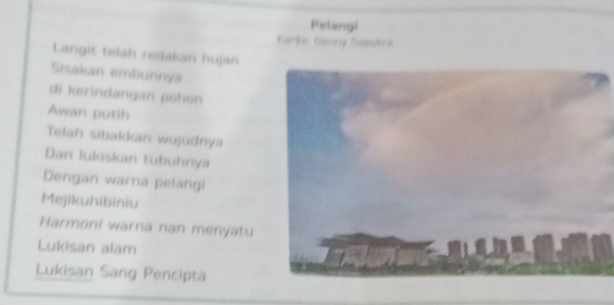 Pelangi 
Karle Ganny Saputra 
Langit telah redakan hujan 
Sisakan embunnya 
di kerindangan pohon 
Awan putih 
Telah sibakkan wujudnya 
Dan lukiskan tubuhnya 
Dengan warna pelangi 
Mejikuhibiniu 
Harmoni warna nan menyatu 
Lukisan alam 
Lukisan Sang Pencipta