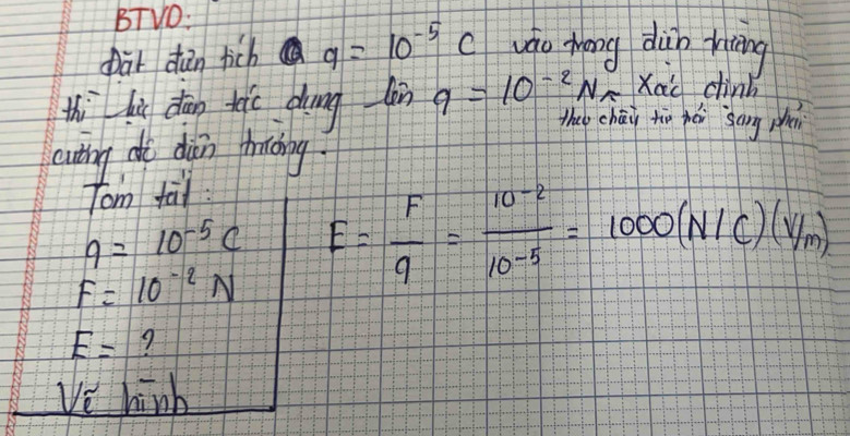 BTVO: 
pat dǎn tich 9=10^(-5)c wáo Mang dup riāng 
Xàc chinb 
thi lù dān tei dung làn q=10^(-2)N^0 the chái tio hái sāng pi 
cuting do din thrcing 
Tom fal
q=10^(-5)c
F=10^(-2)N E= F/q = (10^(-2))/10^(-5) =1000(N/C)(v/m)
E= 9 
112 hinh