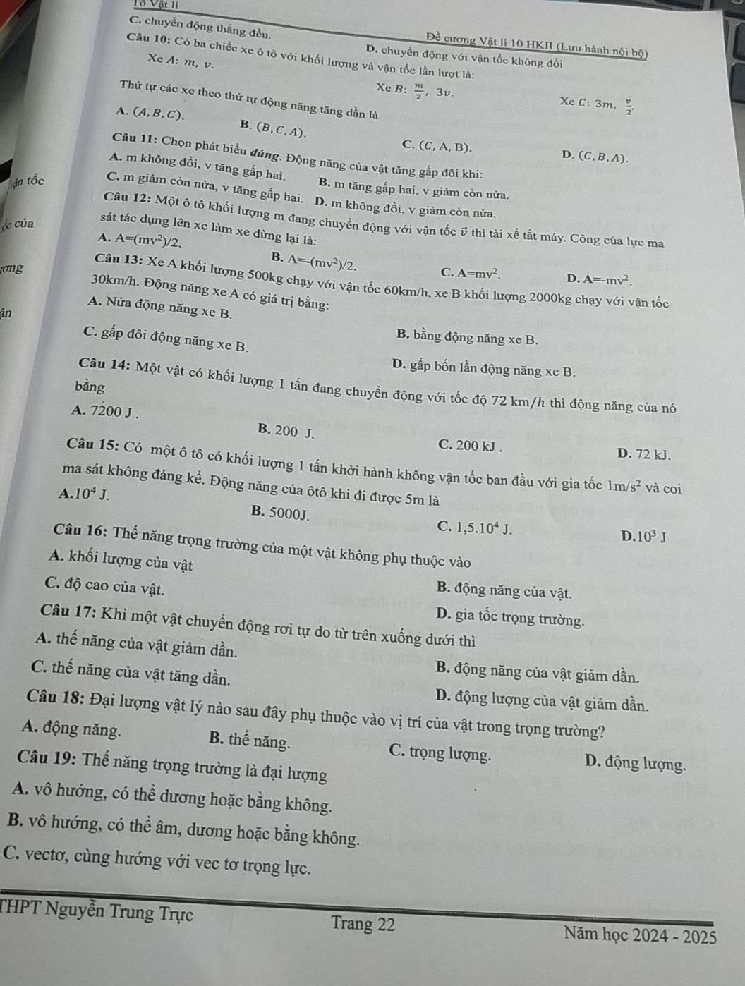 C. chuyển động thẳng đều.
Đề cương Vật li 10 HKII (Lưu hành nội bộ)
Câu 10: Có ba chiếc xe ô tô với khối lượng và vận tốc lần lượt là:
D. chuyển động với vận tốc không đổi
Xe A:m, v XeB: m/2 
, 3v.
Thứ tự các xe theo thứ tự động năng tăng dần là
XeC:3m, v/2 .
A. (A,B,C). B. (B,C,A).
C. (C,A,B).
D. (C,B,A).
Câu 11: Chọn phát biểu đúng. Động năng của vật tăng gấp đôi khi:
A. m không đổi, v tăng gấp hai.
B. m tăng gấp hai, v giảm còn nửa.
Tin tốc C. m giảm còn nửa, v tăng gấp hai. D. m không đồi, v giảm còn nửa.
Câu 12: Một ô tô khối lượng m đang chuyển động với vận tốc # thì tài xế tắt máy. Công của lực ma
* của
sát tác dụng lên xe làm xe dừng lại là:
A. A=(mv^2)/2.
B. A=-(mv^2)/2.
rong C. A=mv^2. D. A=-mv^2.
Câu 13: Xe A khối lượng 500kg chạy với vận tốc 60km/h, xe B khối lượng 2000kg chạy với vận tốc
30km/h. Động năng xe A có giá trị bằng:
A. Nửa động năng xe B.
în
B. bằng động năng xe B.
C. gấp đôi động năng xe B.
D. gấp bốn lần động năng xe B.
bằng
Câu 14: Một vật có khối lượng 1 tấn đang chuyển động với tốc độ 72 km/h thì động năng của nó
A. 7200 J . B. 200 J.
C. 200 kJ . D. 72 kJ.
Câu 15: Có một ô tô có khối lượng 1 tấn khởi hành không vận tốc ban đầu với gia tốc 1m/s^2 và coi
ma sát không đáng kể. Động năng của ôtô khi đi được 5m là
A. 10^4J.
B. 5000J.
C. 1,5.10^4J.
D.10^3J
Câu 16: Thế năng trọng trường của một vật không phụ thuộc vào
A. khối lượng của vật
B. động năng của vật.
C. độ cao của vật. D. gia tốc trọng trường.
Câu 17: Khi một vật chuyển động rơi tự do từ trên xuống dưới thì
A. thế năng của vật giảm dần.
C. thế năng của vật tăng dần.
B. động năng của vật giảm dần.
D. động lượng của vật giảm dần.
Câu 18: Đại lượng vật lý nào sau đây phụ thuộc vào vị trí của vật trong trọng trường?
A. động năng. B. thế năng. C. trọng lượng. D. động lượng.
Câu 19: Thế năng trọng trường là đại lượng
A. vô hướng, có thể dương hoặc bằng không.
B. vô hướng, có thể âm, dương hoặc bằng không.
C. vectơ, cùng hướng với vec tơ trọng lực.
THPT Nguyễn Trung Trực Trang 22 Năm học 2024 - 2025