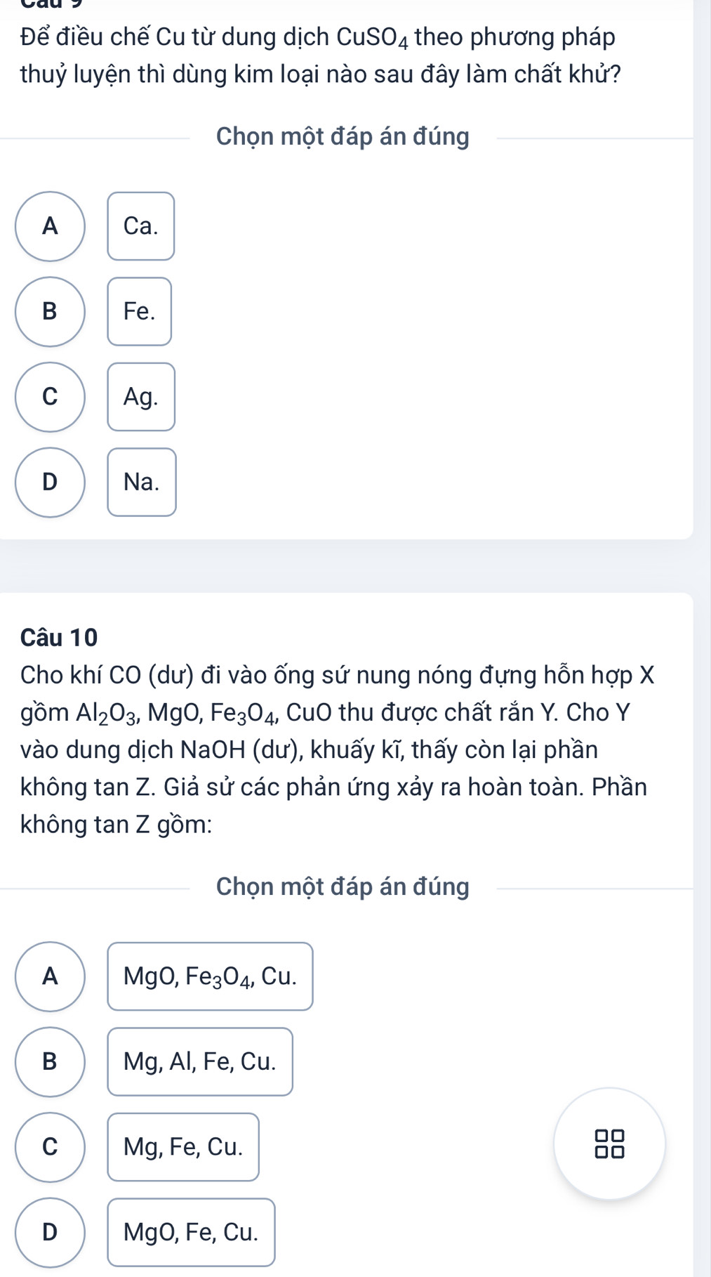 Để điều chế Cu từ dung dịch CuSO_4 theo phương pháp
thuỷ luyện thì dùng kim loại nào sau đây làm chất khử?
Chọn một đáp án đúng
A Ca.
B Fe.
C Ag.
D Na.
Câu 10
Cho khí CO (dư) đi vào ống sứ nung nóng đựng hỗn hợp X
gồm Al_2O_3 , MgO, Fe_3O_4 , CuO thu được chất rắn Y. Cho Y
vào dung dịch NaOH (dư), khuấy kĩ, thấy còn lại phần
không tan Z. Giả sử các phản ứng xảy ra hoàn toàn. Phần
không tan Z gồm:
Chọn một đáp án đúng
A MgO, Fe_3O_4 , Cu.
B Mg, Al, Fe, Cu.
C Mg, Fe, Cu.
□□
no
D MgO, Fe, Cu.