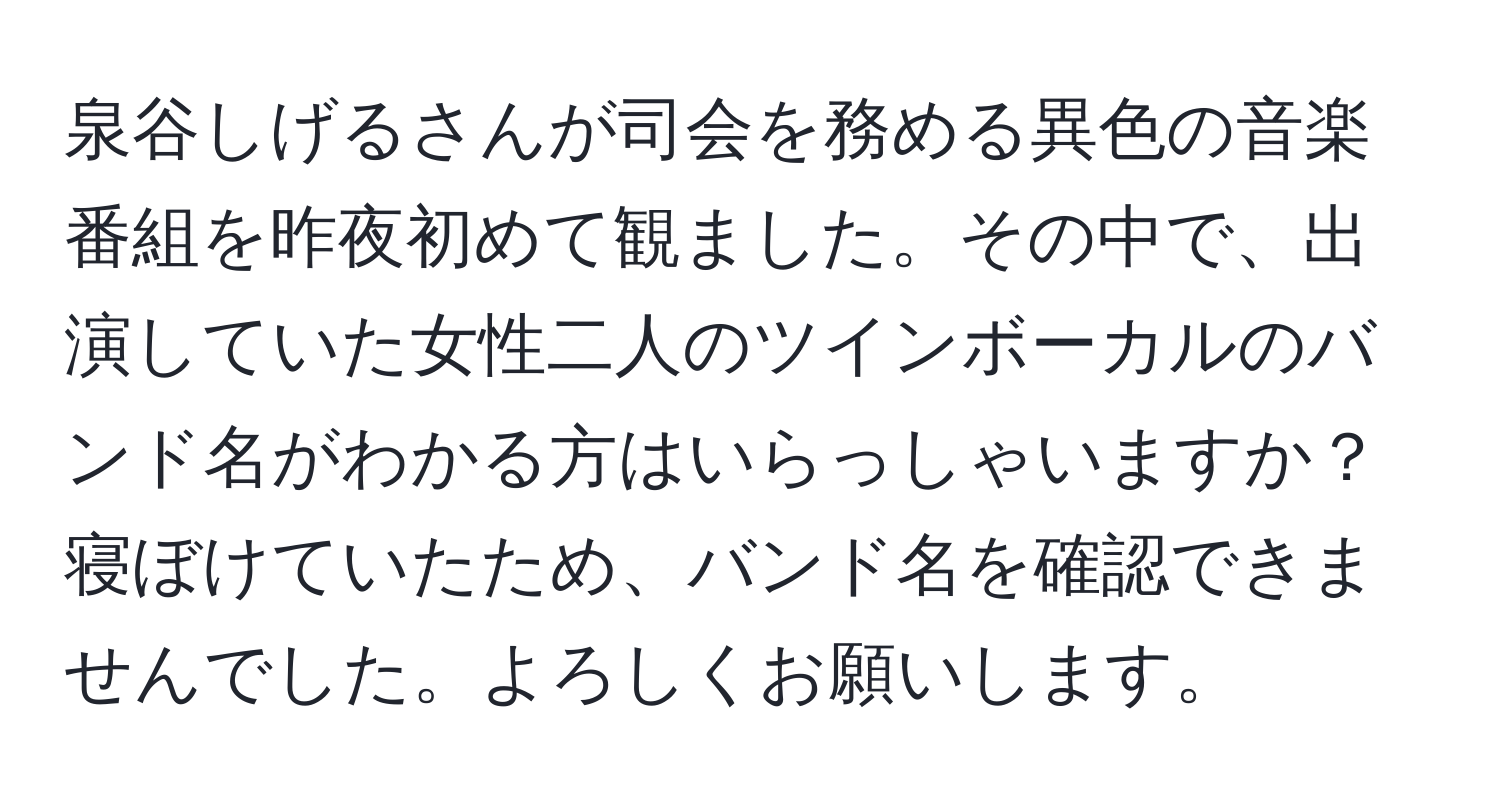 泉谷しげるさんが司会を務める異色の音楽番組を昨夜初めて観ました。その中で、出演していた女性二人のツインボーカルのバンド名がわかる方はいらっしゃいますか？寝ぼけていたため、バンド名を確認できませんでした。よろしくお願いします。