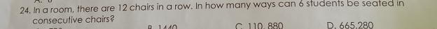 In a room, there are 12 chairs in a row. In how many ways can 6 students be seated in
consecutive chairs? C 110 880 D. 665,280
n
