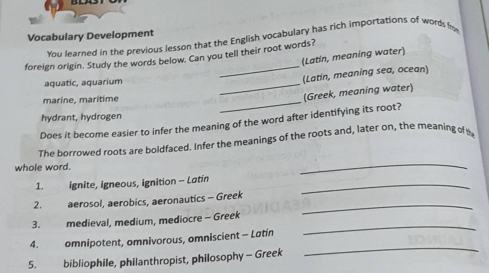 Vocabulary Development 
You learned in the previous lesson that the English vocabulary has rich importations of words fro 
foreign origin. Study the words below. Can you tell their root words? (Latin, meaning water) 
aquatic, aquarium 
_ 
(Latin, meaning sea, ocean) 
marine, maritime 
_ 
(Greek, meaning water) 
hydrant, hydrogen 
Does it become easier to infer the meaning of the word after identifying its root? 
The borrowed roots are boldfaced. Infer the meanings of the roots and, later on, the meaning of the 
whole word. 
_ 
1. ignite, igneous, ignition - Latin_ 
2. €aerosol, aerobics, aeronautics - Greek_ 
_ 
3. medieval, medium, mediocre - Greek 
_ 
4. omnipotent, omnivorous, omniscient - Latin 
5. bibliophile, philanthropist, philosophy - Greek