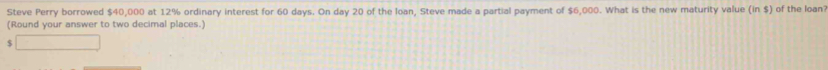 Steve Perry borrowed $40,000 at 12% ordinary interest for 60 days. On day 20 of the loan, Steve made a partial payment of $6,000. What is the new maturity value (in $) of the loan? 
(Round your answer to two decimal places.)
$