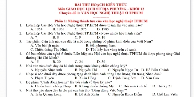 bài thu hoạch kiến thức
Môn GIÁO DỤC LỊCH Sử ĐỊA PHƯơNG - KHÔI 12
Chuyên đề 1: VăN HỌC NGHỆ THUậT ở TPHCM
Phần 1: Những thành tựu của văn học nghệ thuật TPHCM
1. Liên hiệp Các Hội Văn học Nghệ thuật TP.HCM được thành lập vào năm nào?
A. 1954 B. 1963 C. 1975 D. 1985
2. Liên hiệp Các Hội Văn học Nghệ thuật TP.HCM có bao nhiệu hội thành viên?
A. 7 B. 8 C. 9 D. 10
3. Tác phẩm điện ảnh nào sau đây là một trong những bộ phim kinh điễn của Việt Nam?
A. Ván bài lật ngừa B. Đắt phương Nam
C. Chiến thắng Tây Ninh D. Tôi thầy hóa vàng trên cô xanh
4. Có bao nhiêu văn nghệ sĩ thuộc Liên hiệp các Hội văn học nghệ thuật TPHCM đã được phong tặng Giải
thưởng Hồ Chí Minh?
A. 15 B. 20 C. 24 D. 30
5. Nhà văn nào dưới đây đã hi sinh trong cuộc kháng chiến chồng Mỹ?
A. Nguyễn Nhật Ảnh B. Nguyễn Thi C. Nguyễn Ngọc Tư D. Hồ Biểu Chánh
6. Nhạc sĩ nào dưới đây được phong tặng danh hiệu Anh hùng Lực lượng Vũ trang Nhân dân?
A. Phạm Tuyên B. Xuân Hồng C. Trịnh Công Sơn D. Văn Cao
7. Bộ phim “Cánh đồng hoang' lấy bổi cảnh về thời kỳ nào?
A. Chiến tranh chống Pháp B. Kháng chiến chống Mỹ C. Đổi mới kinh tế D. Thế kỷ 21
8. Nhà thơ nảo dưới đây là tác giả của bải thơ ''Dảng đứng Việt Nam''?
A. Trần Quang Long B. Lê Anh Xuân C. Nguyễn Khoa Diễm D. Chế Lan Viên