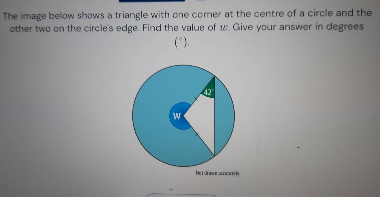 The image below shows a triangle with one corner at the centre of a circle and the
other two on the circle's edge. Find the value of w. Give your answer in degrees
(^circ ).
Not drawn accurately