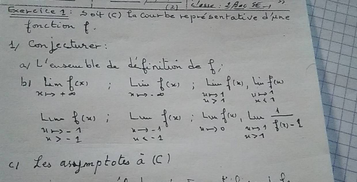 (2) classe : Bao SE-? 
Exercice 1: Soit (c) lacourbe represenrative d lne 
tanction t. 
11 Conjectuter: 
af L'ewsan ble do definition de fi 
b1 limlimits _xto +∈fty f(x)
limlimits _xto -∈fty f(x);limlimits _xto 1f(x) ,Linf(w)
beginarrayr 4to 1 x<1endarray
Linef(x)
∠ m f(x)=lim _xto 0 f(x)/xto 1  (f(x)-1)/f(x)-1 
xto -1
x>-1
x
(1 les asymptote a (c) 
8.