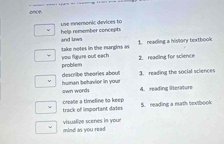 once. 
use mnemonic devices to 
help remember concepts 
and laws 
1. reading a history textbook 
take notes in the margins as 
you figure out each 2. reading for science 
problem 
describe theories about 3. reading the social sciences 
human behavior in your 
own words 4. reading literature 
create a timeline to keep 
track of important dates 5. reading a math textbook 
visualize scenes in your 
mind as you read