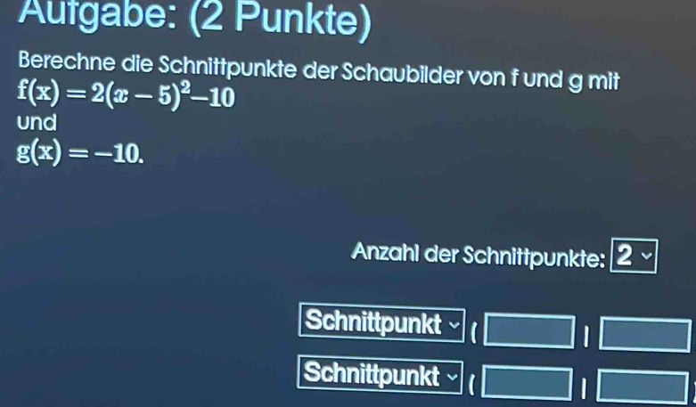 Aufgabe: (2 Punkte)
Berechne die Schnittpunkte der Schaubilder von f und g mit
f(x)=2(x-5)^2-10
und
g(x)=-10. 
Anzahl der Schnittpunkte: 2 、
Schnittpunkt
I 
Schnittpunkt