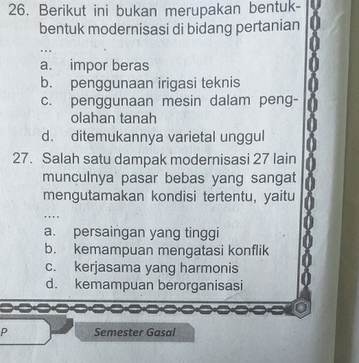 Berikut ini bukan merupakan bentuk-
bentuk modernisasi di bidang pertanian
…
a. impor beras
b. penggunaan irigasi teknis
c. penggunaan mesin dalam peng-
olahan tanah
d. ditemukannya varietal unggul
27. Salah satu dampak modernisasi 27 lain
munculnya pasar bebas yang sangat
mengutamakan kondisi tertentu, yaitu
…
a. persaingan yang tinggi
b. kemampuan mengatasi konflik
c. kerjasama yang harmonis
d. kemampuan berorganisasi
P Semester Gasal