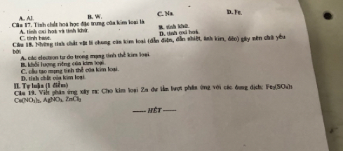 A Al.
Cầu 17. Tinh chất hoà học đặc trưng của kim loại là B. W. C. Na D. Fe.
B. tính khử
A. tính cai hoá và tính khử, C. tinh base. D. tính oxã hoá
bái Cầu 18. Những tinh chất vật lí chung của kim loại (dẫn điện, dẫn nhiệt, ảnh kim, đềo) gây nên chủ yêu
A các electron tự do trong mạng tinh thể kim loại.
B. khối lượng riêng cũa kim loại
D. tinh chất của kim loại C cầu tạo mạng tinh thể của kim loại.
II. Tự luận (1 điễm)
Clu 19. Việt phân ứng xây ra: Cho kim loại Zn dự lần lượt phần ứng với các dang dịch; Fe₂ (SO₄)s
Cu(NO₃)₃. AgNO₃, ZnCl₃
_ ết_