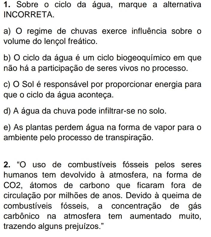 Sobre o ciclo da água, marque a alternativa
INCORRETA.
a) O regime de chuvas exerce influência sobre o
volume do lençol freático.
b) O ciclo da água é um ciclo biogeoquímico em que
hão há a participação de seres vivos no processo.
c) O Sol é responsável por proporcionar energia para
que o ciclo da água aconteça.
d) A água da chuva pode infiltrar-se no solo.
e) As plantas perdem água na forma de vapor para o
ambiente pelo processo de transpiração.
2. “O uso de combustíveis fósseis pelos seres
humanos tem devolvido à atmosfera, na forma de
CO2, átomos de carbono que ficaram fora de
circulação por milhões de anos. Devido à queima de
combustíveis fósseis, a concentração de gás
carbônico na atmosfera tem aumentado muito,
trazendo alguns prejuízos.