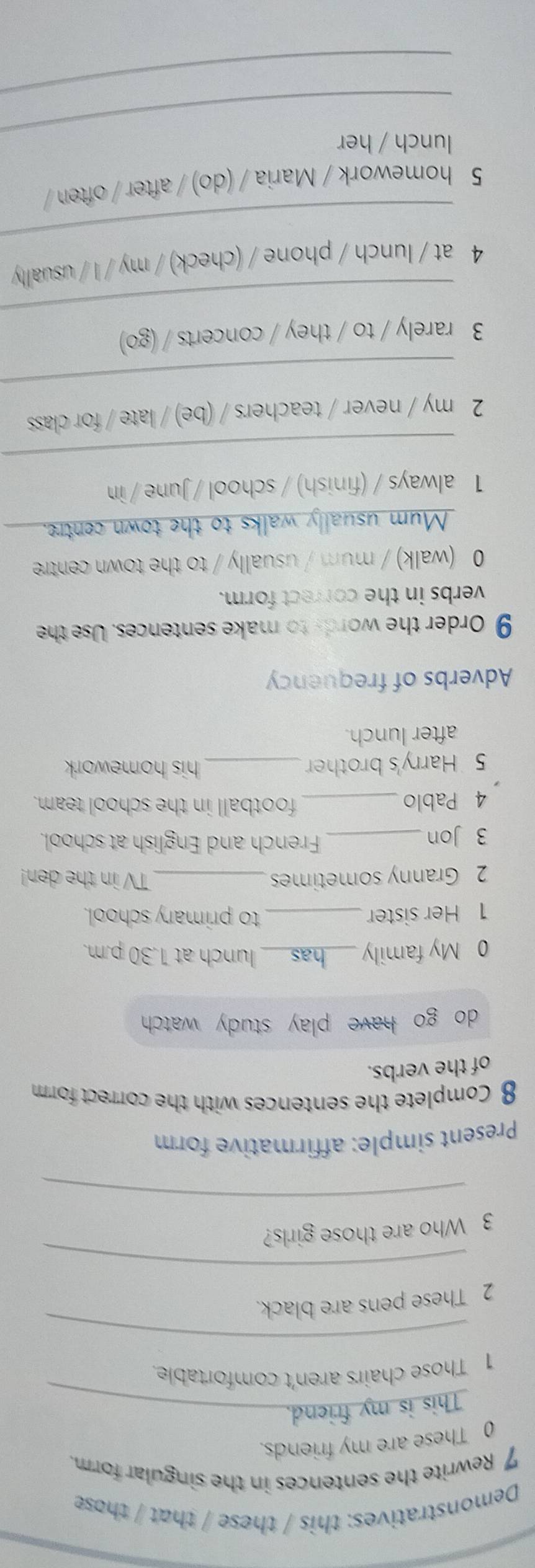 Demonstratives: this / these / that / those 
7 Rewrite the sentences in the singular form. 
0 These are my friends. 
This is my friend. 
1 Those chairs aren't comfortable 
_ 
2 These pens are black. 
_ 
3 Who are those girls? 
_ 
Present simple: affirmative form 
8 Complete the sentences with the correct form 
of the verbs. 
do go have play study watch . 
0 My family _has_ lunch at 1.30 p.m. 
1 Her sister _to primary school. 
2 Granny sometimes _TV in the den! 
3 Jon_ 
French and English at school. 
4 Pablo _football in the school team. 
5 Harry's brother_ his homework 
after lunch. 
Adverbs of frequency 
9 Order the words to make sentences. Use the 
verbs in the correct form. 
0 (walk) / mum / usually / to the town centre 
Mum usually walks to the town centre. 
1 always / (finish) / school / June / in 
_ 
_ 
2 my / never / teachers / (be) / late / for class 
_ 
3 rarely / to / they / concerts / (go) 
_ 
4 at / lunch / phone / (check) / my / I / usually 
5 homework / Maria / (do) / after / often / 
_ 
lunch / her 
_