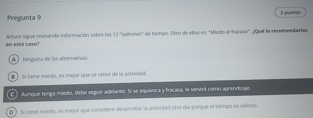 puntos
Pregunta 9
Arturo sigue revisando información sobre los 12 'ladrones'' de tiempo. Otro de ellos es: 'Miedo al fracaso'. ¿Qué le recomendarías
en este caso?
A Ninguna de las alternativas.
B ) Si tiene miedo, es mejor que se retire de la actividad.
C Aunque tenga miedo, debe seguir adelante. Si se equivoca y fracasa, le servirá como aprendizaje.
D ) Si tiene miedo, es mejor que considere desarrollar la actividad otro día porque el tiempo es valioso.