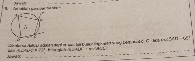 Jawab: 
_ 
5. Amatilah gambar berikut! 
Diketahui ABCD adalah segi empat tali busur lingkaran yang berpusat di O. Jika m∠ BAD=65°
dan m∠ ADC=72° _ , hitunglah m∠ ABF+m∠ BCE!
Jawab: