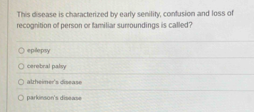 This disease is characterized by early senility, confusion and loss of
recognition of person or familiar surroundings is called?
epilepsy
cerebral palsy
alzheimer's disease
parkinson's disease