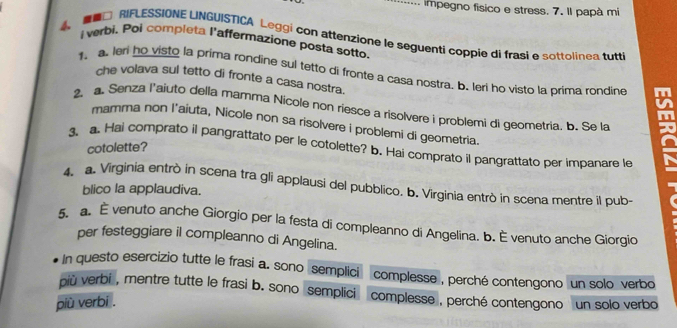 ... impegno físico e stress. 7. Il papà mi 
4、 □ RIFLESSIONE LINGUISTICA Leggi con attenzione le seguenti coppie di frasi e sottolinea tutt 
i verbi. Poi completa l'affermazione posta sotto 
1. a. leri ho visto la prima rondine sul tetto di fronte a casa nostra. b. leri ho visto la prima rondine 
che volava sul tetto di fronte a casa nostra. 
2. a. Senza l'aiuto della mamma Nicole non riesce a risolvere i problemi di geometria. b. Se la x 
mamma non l'aíuta, Nicole non sa risolvere i problemi di geometria 
3. a. Hai comprato il pangrattato per le cotolette? b. Hai comprato il pangrattato per impanare le 
cotolette? 
4. a. Virginia entrò in scena tra gli applausi del pubblico. b. Virginia entrò in scena mentre il pub- 
blico la applaudiva. 
5. a. È venuto anche Giorgio per la festa di compleanno di Angelina. b. È venuto anche Giorgio 
per festeggiare il compleanno di Angelina. 
In questo esercizio tutte le frasi a. sono semplici complesse , perché contengono un solo verbo 
più verbi , mentre tutte le frasi b. sono semplici complesse , perché contengono un solo verbo 
più verbi .