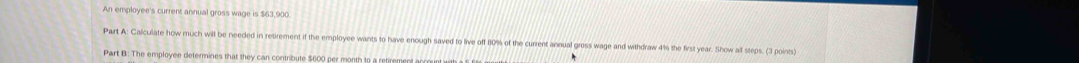 An employee's current annual gross wage is $63,90
Part A: Calculate how much will be needed in retirement if the emplovee wants to have enough saved to live off 80% of the current annual gross wage and withdraw 4% the first year. Show all steps. (3 points 
Part B: The employee determines that they can contribute $600 per month to a ret