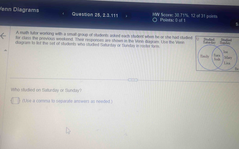 Venn Diagrams Question 25, 2.3.111 HW Score: 38.71%, 12 of 31 points 
Points: 0 of 1 
s 
A math tutor working with a small group of students asked each student when he or she had studied U Studied Studied 
for class the previous weekend. Their responses are shown in the Venn diagram. Use the Venn 
diagram to list the set of students who studied Saturday or Sunday in roster form. 
Br 
Who studied on Saturday or Sunday? 
(Use a comma to separate answers as needed.)