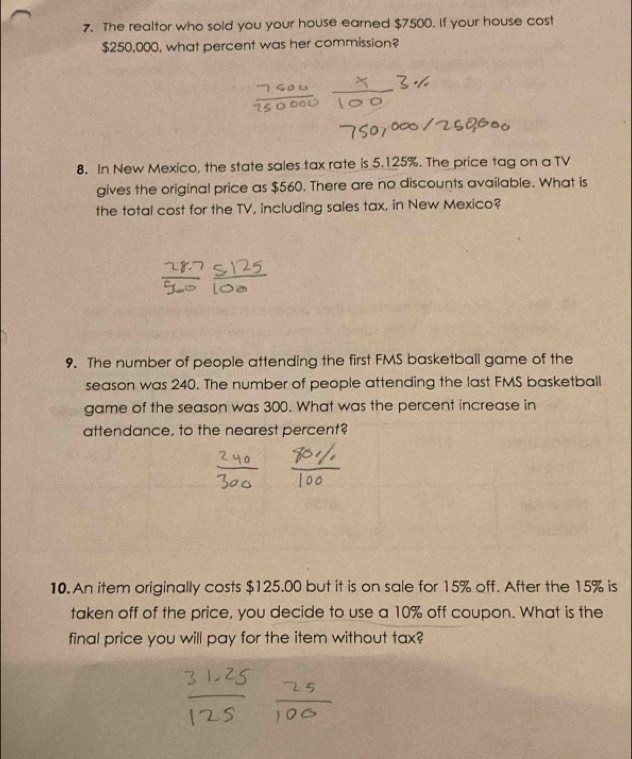 The realtor who sold you your house earned $7500. If your house cost
$250,000, what percent was her commission? 
8. In New Mexico, the state sales tax rate is 5.125%. The price tag on a TV 
gives the original price as $560. There are no discounts available. What is 
the total cost for the TV, including sales tax, in New Mexico? 
9. The number of people attending the first FMS basketball game of the 
season was 240. The number of people attending the last FMS basketball 
game of the season was 300. What was the percent increase in 
attendance, to the nearest percent? 
10. An item originally costs $125.00 but it is on sale for 15% off. After the 15% is 
taken off of the price, you decide to use a 10% off coupon. What is the 
final price you will pay for the item without tax?