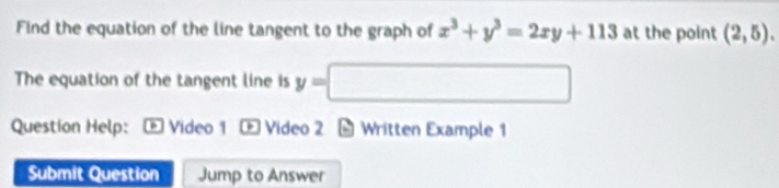 Find the equation of the line tangent to the graph of x^3+y^3=2xy+113 at the point (2,5). 
The equation of the tangent line is y=□
Question Help: Video 1 Video 2 - Written Example 1 
Submit Question Jump to Answer