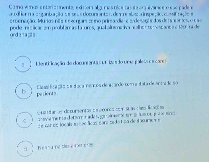 Como vimos anteriormente, existem algumas técnicas de arquivamento que podem
auxiliar na organização de seus documentos, dentre elas: a inspeção, classificação e
ordenação. Muitos não enxergam como primordial a ordenação dos documentos, o que
pode implicar em problemas futuros, qual alternativa melhor corresponde a técnica de
ordenação:
a Identificação de documentos utilizando uma paleta de cores.
Classificação de documentos de acordo com a data de entrada do
b paciente.
Guardar os documentos de acordo com suas classificações
C previamente determinadas, geralmente em pilhas ou prateleiras,
deixando locais específicos para cada tipo de documento.
cl ) Nenhuma das anteriores.