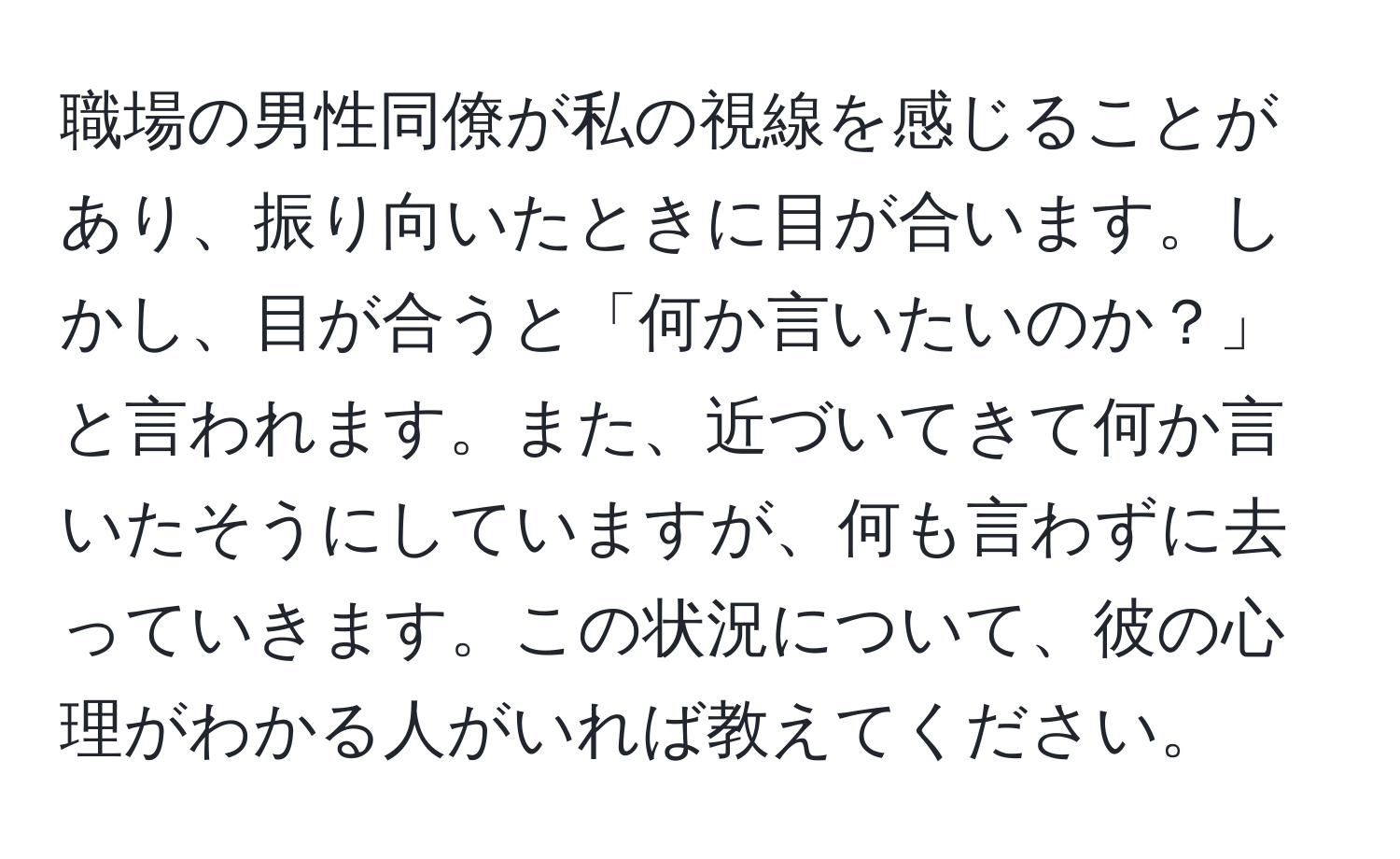 職場の男性同僚が私の視線を感じることがあり、振り向いたときに目が合います。しかし、目が合うと「何か言いたいのか？」と言われます。また、近づいてきて何か言いたそうにしていますが、何も言わずに去っていきます。この状況について、彼の心理がわかる人がいれば教えてください。