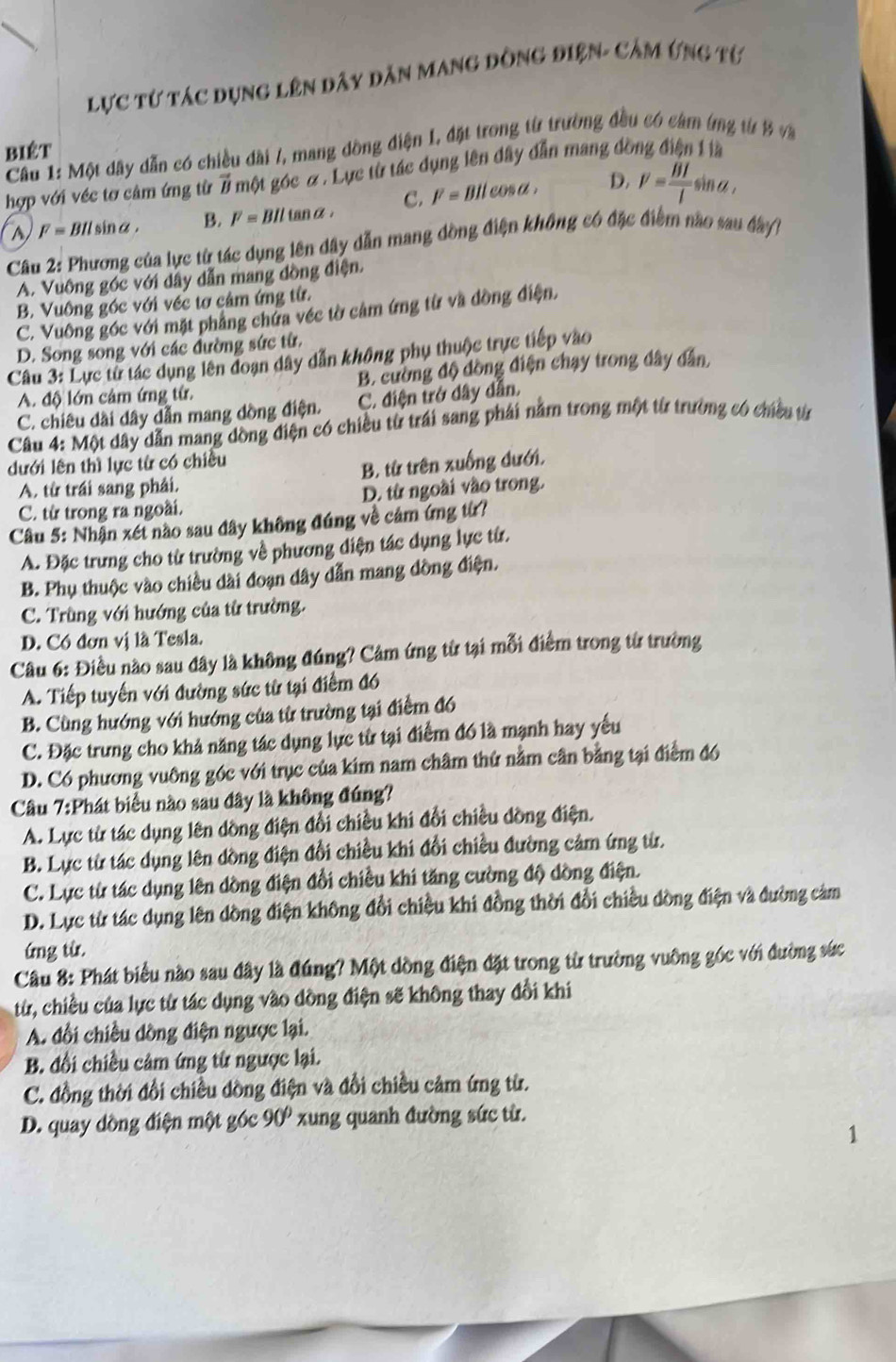 Lực từ tác dụng lên dây dân mang đồng điện- cảm ứng từ
biêt
Cầu 1: Một dây dẫn có chiều dài /, mang đồng điện I, đặt trong từ trường đầu có cảm (mg từ B và
hợp với véc tơ cảm ứng từ # một góc α . Lực từ tác dụng lên đây dẫn mang đồ
C. I'=BIlcos alpha . D. V= BI/l sin a,
a F=BIlsin alpha . B. F=BIltan alpha
Câu 2: Phương của lực từ tác dụng lên dây dẫn mang đồng điện không có đặc điểm nào sau đây/
A. Vuông góc với dây dẫn mang đồng điện.
B. Vuông góc với véc tơ cảm ứng từ.
C. Vuông góc với mặt phẳng chứa véc tờ cảm ứng từ và đồng điện.
D. Song song với các đường sức từ,
Câu 3: Lực từ tác dụng lên đoạn dây dẫn không phụ thuộc trực tiếp vào
A. độ lớn cảm ứng từ. B. cường độ đồng điện chạy trong dây dân,
C. chiêu dài dây dẫn mang đồng điện. C. điện trở dây dẫn.
Câu 4: Một dây dẫn mang dồng điện có chiều từ trái sang phái nằm trong một từ trường có chiều từ
dưới lên thì lực từ có chiều
A. từ trái sang phải. B. từ trên xuống dưới,
C. từ trong ra ngoài. D. từ ngoài vào trong.
Câu 5: Nhận xét nào sau dây không đúng về cảm ứng từ?
A. Đặc trưng cho từ trường về phương diện tác dụng lực từ.
B. Phụ thuộc vào chiều dài đoạn dây dẫn mang dồng điện.
C. Trùng với hướng của từ trường.
D. Có đơn vị là Tesla.
Câu 6: Điều nào sau đây là không đúng? Cảm ứng từ tại mỗi điểm trong từ trường
A. Tiếp tuyến với đường sức từ tại điểm đó
B. Cùng hướng với hướng của từ trường tại điểm đó
C. Đặc trưng cho khả năng tác dụng lực từ tại điểm đó là mạnh hay yếu
D. Có phương vuông góc với trục của kim nam châm thứ nằm cân bằng tại điểm đó
Câu 7:Phát biểu nào sau đây là không đúng?
A. Lực từ tác dụng lên dồng điện đổi chiều khi đổi chiều dồng điện.
B. Lực từ tác dụng lên dồng điện đổi chiều khi đổi chiều đường cảm ứng từ.
C. Lực từ tác dụng lên dồng điện đổi chiều khi tăng cường độ dồng điện.
D. Lực từ tác dụng lên dồng điện không đổi chiều khi đồng thời đổi chiều dòng điện và đường cảm
ứng từ.
Câu 8: Phát biểu nào sau đây là đúng? Một dồng điện đặt trong từ trường vuỡng góc với đường sức
từ, chiều của lực từ tác dụng vào dồng điện sẽ không thay đổi khi
A. đổi chiều dồng điện ngược lại.
B. đổi chiều cảm ứng từ ngược lại.
C. đồng thời đổi chiều dồng điện và đổi chiều cảm ứng từ.
D. quay dồng điện một góc 90° xung quanh đường sức từ.
1