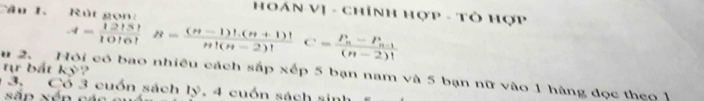 Cầu 1. Rút non 
HOán Vị - chỉnh Hợp - Tô Hợp
A= 12!5!/10!6!  B= ((n-1)!(n+1)!)/n!(n-2)! C=frac P_n-P_n-1(n-2)!
tự bắt kỳ? 
u 2. Hỏi có bao nhiều cách sắp xếp 5 bạn nam và 5 bạn nữ vào 1 hàng đọc theo 1
3. Cổ 3 cuốn sách lý, 4 cuốn sách sinh 
sắn xén các