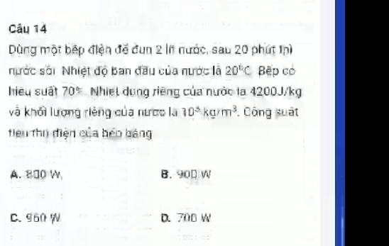 Dùng một bếp điện đề đun 2 lí nước, sau 20 phút thì
nước sới Nhiệt độ Ban đầu của nước là 20°C ệp có
hiệu suấi 70° Nhiệt dung riêng của nước la 4200J/kg
và khối lượng riêng của nược là 10^3kg/m^3. Công suất
tiểu thị điện của bếo bảng
A. 800 W B. 900 W
C. 960 W D. 700 W