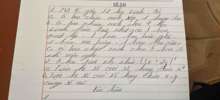 DE BA 
4. Mot to gong is hoe einh. Hos 
a. cc ban nhicu cath kep A hapy doe 
b. lo bao whicic each ohon 4 Hoc 
I ban roa biing, I bog you cia 
C, ed bao nhih cach chan 5 bam di 
thi ven rghe. 
69. k havd chion whi thc. (3x+2y)^6
a, Tim he 3ò cud nó' hang cheia x4
y, Tim hi só cuà sò hang thia x, y
ecng so m 
Bāi Jam. 
1.