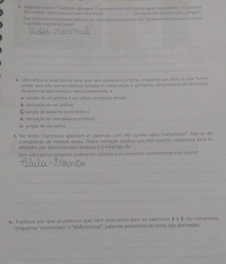 Segundo o texto "Cientistas apontam 2° paciente com HIV curado após transplante'', o 'paciente
de Londres'' nunca pensou que voltaria a ter _, por causa das doenças que o afligiam
Que substantivo composto poderia ser empregado para preencher corretamente a lacuna e manter
o sentido original do texto?
_
_
_
_
_
_
2. Um radical é uma forma livre, que tem existência própria, enquanto um afixo é uma forma
presa, que não tem existência isolada. A composição é, portanto, um processo de formação
de palavras que envolve, necessariamente, a
a junção de um prefixo e um sufixo, ao mesmo tempo.
b. derivação de um prefixo.
junção de palavras livres entre si.
de derivação de uma palavra primitiva.
e junção de um sufixo
3.No texto “Cientistas apontam 2^0 paciente com HIV curado após transplante", fala-se de
transplante de medula óssea. Outra inovação médica que tem trazido esperança para os
afetados por determinadas doenças é o emprego de_
Que substantivo composto poderia ser utilizado para preencher corretamente essa lacuna?
_
_
_
_
_
_
4. Explique por que as palavras que você selecionou para os exercícios 1 e 3 são compostas,
enquanto ''anonimato'' e 'disfuncional”, palavras presentes no texto, são derivadas.
_
_
_
_