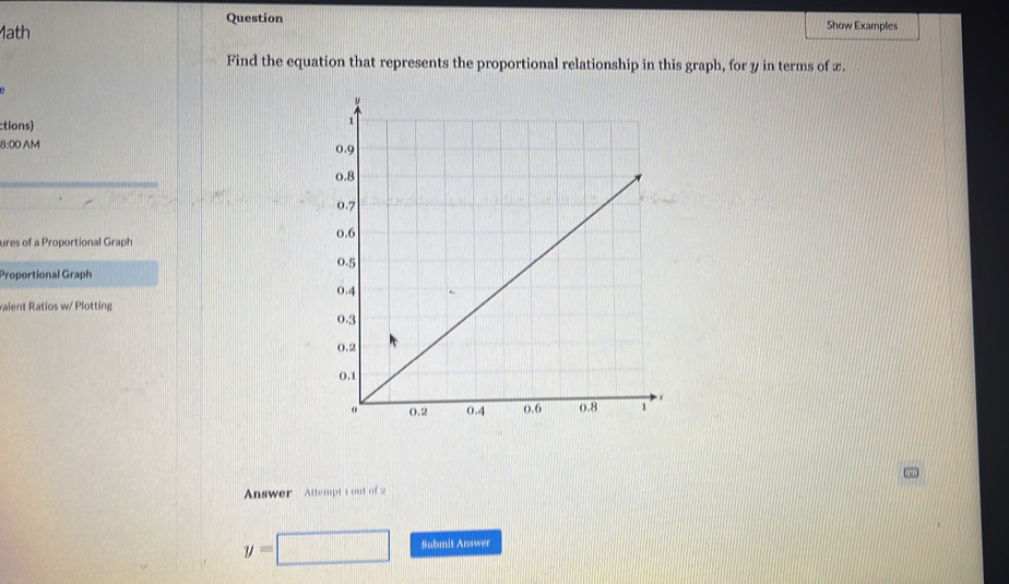 Question 
ath Show Examples 
Find the equation that represents the proportional relationship in this graph, for y in terms of x. 
ctions) 
8:00 AM 
ures of a Proportional Graph 
Proportional Graph 
valent Ratios w/ Plotting 
Answer Attempt 1 out of2
y=□ Submit Answer