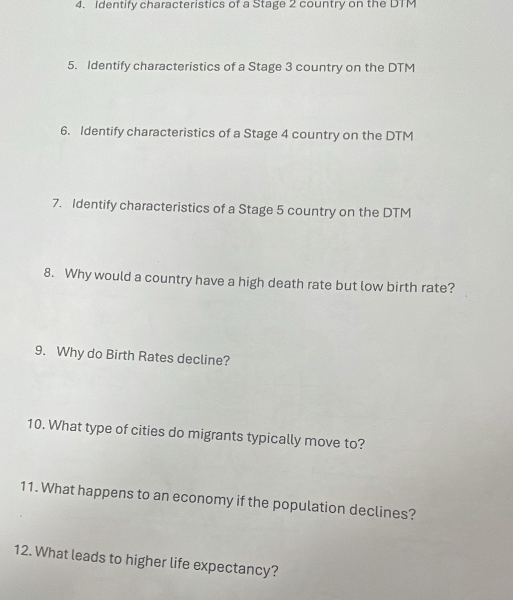 Identify characteristics of a Stage 2 country on the DTM
5. Identify characteristics of a Stage 3 country on the DTM
6. Identify characteristics of a Stage 4 country on the DTM 
7. Identify characteristics of a Stage 5 country on the DTM
8. Why would a country have a high death rate but low birth rate? 
9. Why do Birth Rates decline? 
10. What type of cities do migrants typically move to? 
11. What happens to an economy if the population declines? 
12. What leads to higher life expectancy?