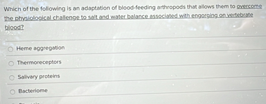 Which of the following is an adaptation of blood-feeding arthropods that allows them to overcome
the physiological challenge to salt and water balance associated with engorging on vertebrate
blood?
Heme aggregation
Thermoreceptors
Salivary proteins
Bacteriome