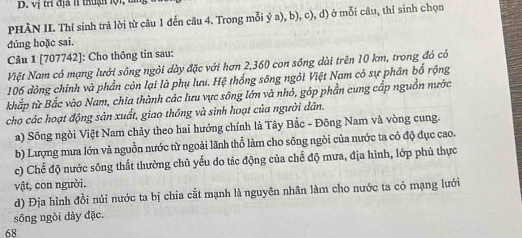 vị tri địa lí thuận lộ i t 
PHÀN II. Thí sinh trả lời từ câu 1 đến câu 4. Trong mỗi ý a), b), c), d) ở mỗi câu, thí sinh chọn 
đúng hoặc sai. 
Câu 1 [707742]: Cho thông tin sau: 
Niệt Nam có mạng lưới sông ngỏi dày đặc với hơn 2, 360 con sông dài trên 10 km, trong đó có
106 đòng chính và phần còn lại là phụ lưu. Hệ thống sông ngỏi Việt Nam có sự phân bố rộng 
khắp từ Bắc vào Nam, chia thành các lưu vực sông lớn và nhỏ, góp phần cung cấp nguồn nước 
cho các hoạt động sản xuất, giao thông và sinh hoạt của người dân. 
a) Sông ngòi Việt Nam chảy theo hai hướng chính là Tây Bắc - Đông Nam và vòng cung. 
b) Lượng mưa lớn và nguồn nước từ ngoài lãnh thổ làm cho sông ngòi của nước ta có độ đục cao. 
c) Chế độ nước sông thất thường chủ yếu do tác động của chế độ mưa, địa hình, lớp phủ thực 
vật, con người. 
d) Địa hình đồi núi nước ta bị chia cắt mạnh là nguyên nhân làm cho nước ta có mạng lưới 
sông ngòi dày đặc.
68