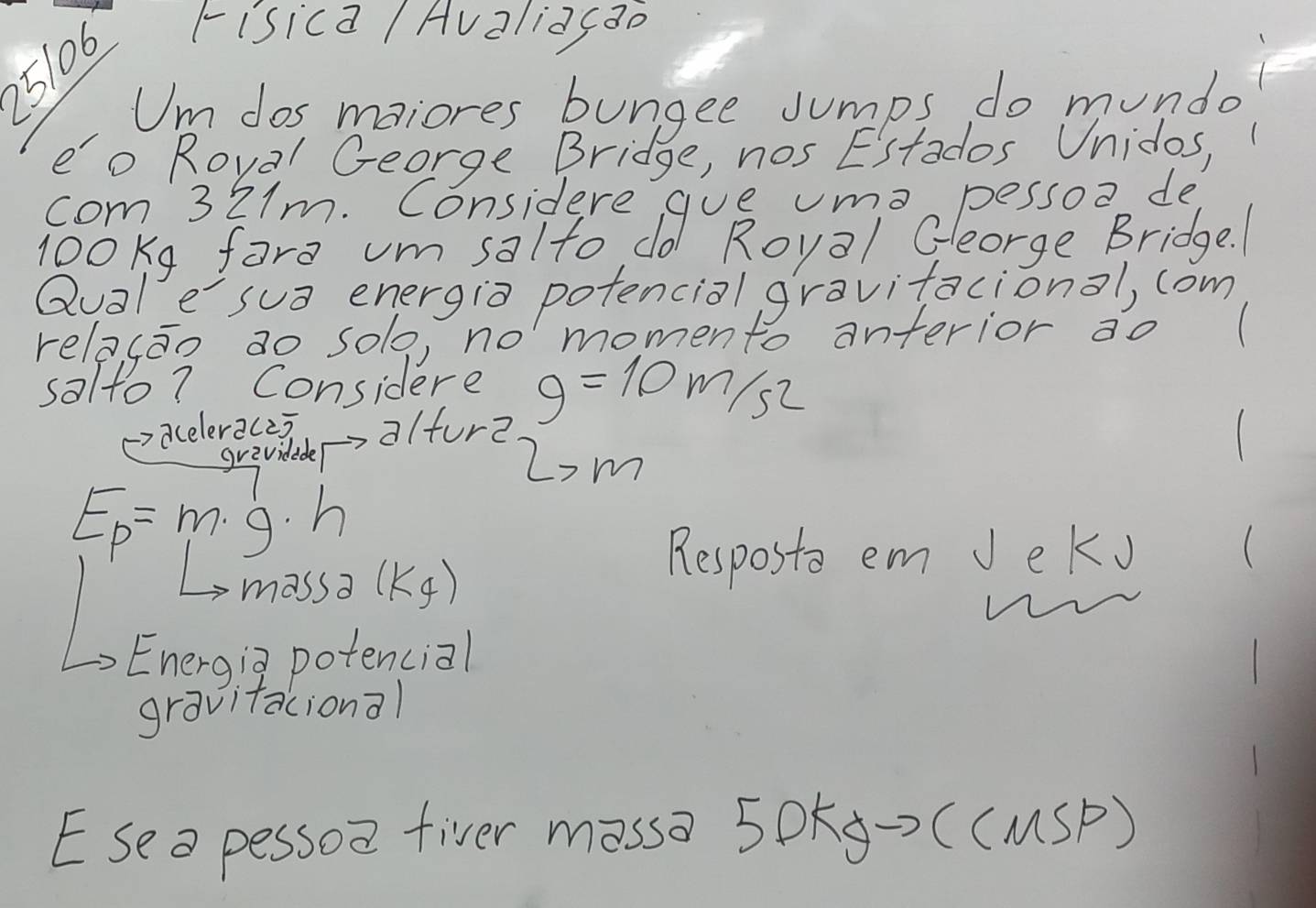 25106 
risica Avalidcao 
Um dos maiores bungee Jumps do mundo 
eo Roval George Bridge, nos Estados Unidos, 
com 321m. Considere gue uma pessoo de 
look9 fare um salto do Royal Gleorge Bridge. 
Qualesua energia potencial gravitacional, com 
relacao ao solo, no momento anterior ao 
salto7 Considere g=10m/s^2
acelerac2) alfure 
grevideder 2'm
E_p=m· g· h
massa (k_f)
Resposto em Jeko ( 
Energig potencial 
gravitacional 
Esea pessoa fiver mossa 5DKg→> ((MSP)