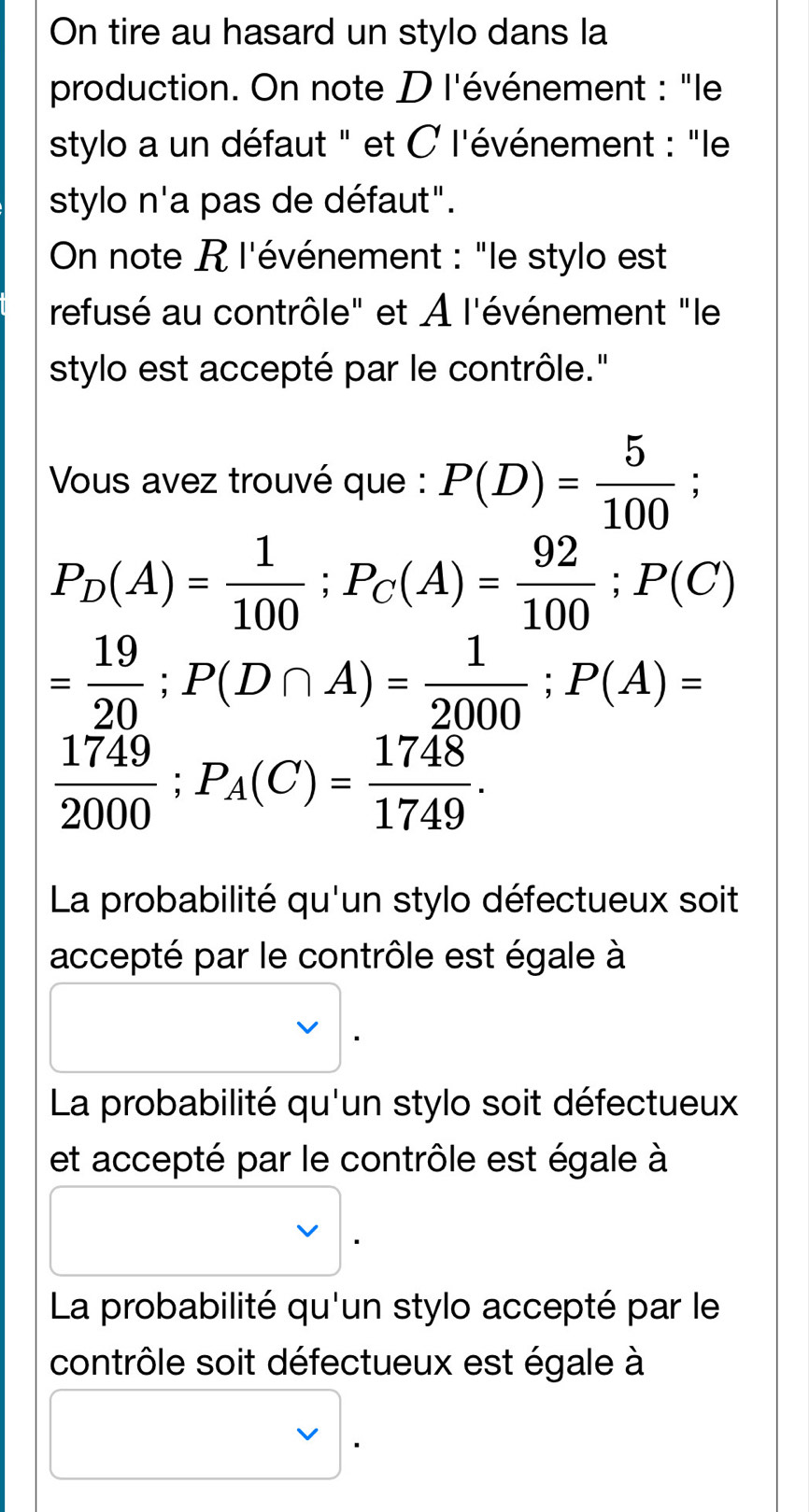 On tire au hasard un stylo dans la
production. On note D l'événement : "le
stylo a un défaut " et C l'événement : "le
stylo n'a pas de défaut".
On note R l'événement : "le stylo est
refusé au contrôle" et À l'événement "le
stylo est accepté par le contrôle."
Vous avez trouvé que : P(D)= 5/100 ;
P_D(A)= 1/100 ; P_C(A)= 92/100 ; P(C)
= 19/20 ; P(D∩ A)= 1/2000 ; P(A)=
 1749/2000 ; P_A(C)= 1748/1749 .
La probabilité qu'un stylo défectueux soit
accepté par le contrôle est égale à
La probabilité qu'un stylo soit défectueux
et accepté par le contrôle est égale à
La probabilité qu'un stylo accepté par le
contrôle soit défectueux est égale à