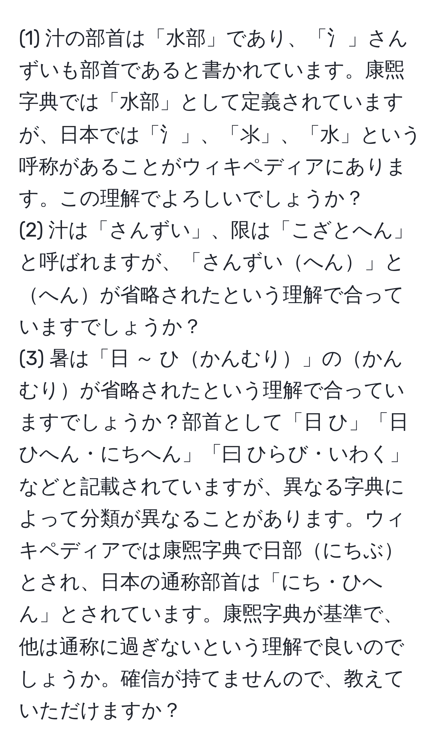 (1) 汁の部首は「水部」であり、「氵」さんずいも部首であると書かれています。康煕字典では「水部」として定義されていますが、日本では「氵」、「⺢」、「水」という呼称があることがウィキペディアにあります。この理解でよろしいでしょうか？  
(2) 汁は「さんずい」、限は「こざとへん」と呼ばれますが、「さんずいへん」とへんが省略されたという理解で合っていますでしょうか？  
(3) 暑は「日 ～ ひかんむり」のかんむりが省略されたという理解で合っていますでしょうか？部首として「日 ひ」「日 ひへん・にちへん」「曰 ひらび・いわく」などと記載されていますが、異なる字典によって分類が異なることがあります。ウィキペディアでは康煕字典で日部にちぶとされ、日本の通称部首は「にち・ひへん」とされています。康煕字典が基準で、他は通称に過ぎないという理解で良いのでしょうか。確信が持てませんので、教えていただけますか？