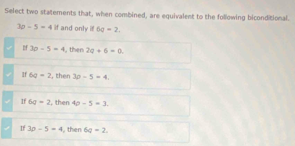 Select two statements that, when combined, are equivalent to the following biconditional.
3p-5=4 if and only if 6q=2,
If 3p-5=4 , then 2q+6=0.
If 6q=2 , then 3p-5=4.
If 6q=2 , then 4p-5=3.
If 3p-5=4 , then 6q=2.